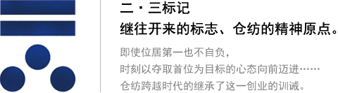 二?三標(biāo)記 繼往開來(lái)的標(biāo)志、倉(cāng)紡的精神原點(diǎn)。即使位居第一也不自負(fù)，時(shí)刻以?shī)Z取首位為目標(biāo)的心態(tài)向前邁進(jìn)…… 倉(cāng)紡跨越時(shí)代的繼承了這一創(chuàng)業(yè)的訓(xùn)誡。
