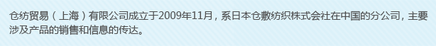 倉(cāng)紡貿(mào)易（上海）有限公司成立于2009年11月，系日本倉(cāng)敷紡織株式會(huì)社在中國(guó)的分公司，主要涉及產(chǎn)品的銷(xiāo)售和信息的傳達(dá)。